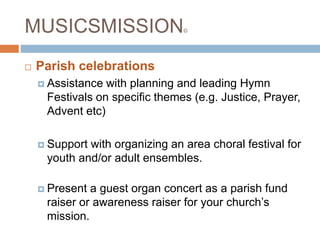 MUSICSMISSION©
 Parish celebrations
 Assistance with planning and leading Hymn
Festivals on specific themes (e.g. Justice, Prayer,
Advent etc)
 Support with organizing an area choral festival for
youth and/or adult ensembles.
 Present a guest organ concert as a parish fund
raiser or awareness raiser for your church’s
mission.
 