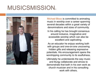 MUSICSMISSION©
Michael Bloss is committed to animating
music in worship over a career spanning
several decades within a great variety of
denominations and sizes of community.
In his calling he has brought consensus
around inclusive, imaginative and
accessible worship which can also be
excellent and captivating.
As an educator he enjoys working both
with groups and one-on-one uncovering
hidden gifts and releasing expressive
potentials. His encouragement opens the
worshipping community to its soulfulness.
Ultimately he understands the way music
and liturgy collaborate and strives to
demonstrate that both in his own work as
church musician and in his consulting
work with others.
 