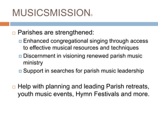 MUSICSMISSION©
 Parishes are strengthened:
 Enhanced congregational singing through access
to effective musical resources and techniques
 Discernment in visioning renewed parish music
ministry
 Support in searches for parish music leadership
 Help with planning and leading Parish retreats,
youth music events, Hymn Festivals and more.
 