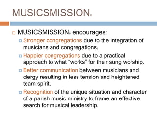 MUSICSMISSION©
 MUSICSMISSION© encourages:
 Stronger congregations due to the integration of
musicians and congregations.
 Happier congregations due to a practical
approach to what “works” for their sung worship.
 Better communication between musicians and
clergy resulting in less tension and heightened
team spirit.
 Recognition of the unique situation and character
of a parish music ministry to frame an effective
search for musical leadership.
 