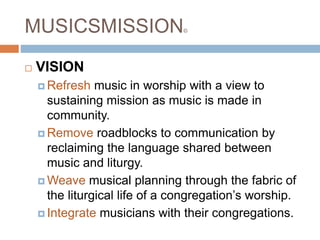 MUSICSMISSION©
 VISION
 Refresh music in worship with a view to
sustaining mission as music is made in
community.
 Remove roadblocks to communication by
reclaiming the language shared between
music and liturgy.
 Weave musical planning through the fabric of
the liturgical life of a congregation’s worship.
 Integrate musicians with their congregations.
 