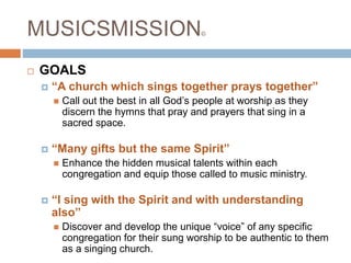 MUSICSMISSION©
 GOALS
 “A church which sings together prays together”
 Call out the best in all God’s people at worship as they
discern the hymns that pray and prayers that sing in a
sacred space.
 “Many gifts but the same Spirit”
 Enhance the hidden musical talents within each
congregation and equip those called to music ministry.
 “I sing with the Spirit and with understanding
also”
 Discover and develop the unique “voice” of any specific
congregation for their sung worship to be authentic to them
as a singing church.
 