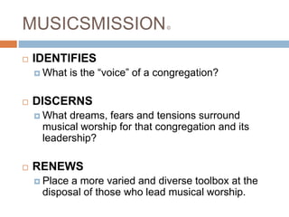 MUSICSMISSION©
 IDENTIFIES
 What is the “voice” of a congregation?
 DISCERNS
 What dreams, fears and tensions surround
musical worship for that congregation and its
leadership?
 RENEWS
 Place a more varied and diverse toolbox at the
disposal of those who lead musical worship.
 