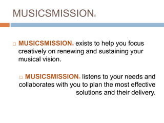 MUSICSMISSION©
 MUSICSMISSION© exists to help you focus
creatively on renewing and sustaining your
musical vision.
 MUSICSMISSION© listens to your needs and
collaborates with you to plan the most effective
solutions and their delivery.
 