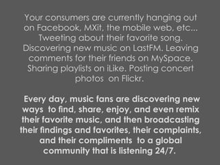 Your consumers are currently hanging out on Facebook, MXit, the mobile web, etc... Tweeting about their favorite song. Discovering new music on LastFM. Leaving comments for their friends on MySpace. Sharing playlists on iLike. Posting concert photos  on Flickr.    Every day, music fans are discovering new ways  to ﬁnd, share, enjoy, and even remix their favorite music, and then broadcasting their ﬁndings and favorites, their complaints, and their compliments  to a global community that is listening 24/7.  