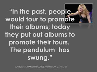 “ In the past, people would tour to promote their albums; today they put out albums to promote their tours.  The pendulum  has swung.” SOURCE: MARRAKESH RECORDS AND HUMAN CAPITA, UK 