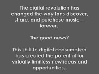 The digital revolution has changed the way fans discover, share, and purchase music—forever.  The good news? This shift to digital consumption has created the potential for virtually limitless new ideas and opportunities.  