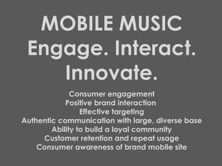 MOBILE MUSIC Engage. Interact. Innovate. Consumer engagement Positive brand interaction  Effective targeting Authentic communication with large, diverse base Ability to build a loyal community Customer retention and repeat usage Consumer awareness of brand mobile site 