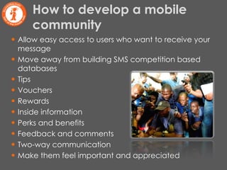 Allow easy access to users who want to receive your message Move away from building SMS competition based databases Tips Vouchers Rewards Inside information Perks and benefits Feedback and comments Two-way communication Make them feel important and appreciated How to develop a mobile community 