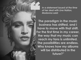 The paradigm in the music  business has shifted, and I  have to move with that shift.  For the ﬁrst time in my career,  the way that my music can  reach my fans is unlimited.  The possibilities are endless.  Who knows how my albums  will be distributed in the  future?” In a statement issued at the time   of her deal with Live Nation,   Madonna said: “ 