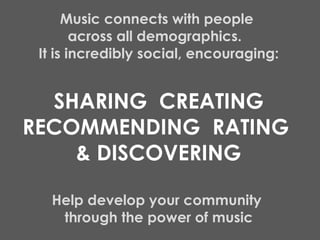 Music connects with people  across all demographics.  It is incredibly social, encouraging: SHARING  CREATING RECOMMENDING  RATING  & DISCOVERING Help develop your community  through the power of music 
