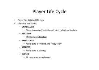Player	
  Life	
  Cycle	
  
•  Player	
  has	
  detailed	
  life	
  cycle	
  
•  Life	
  cycle	
  has	
  states:	
  
     –  UNREALIZED	
  
             •  Player	
  is	
  created,	
  but	
  it	
  hasn't	
  tried	
  to	
  ﬁnd	
  audio	
  data.	
  
     –  REALIZED	
  
             •  Media	
  data	
  is	
  located.	
  
     –  PREFETCHED	
  
             •  Audio	
  data	
  is	
  fetched	
  and	
  ready	
  to	
  go	
  
     –  STARTED	
  
             •  Audio	
  data	
  is	
  playing	
  
     –  CLOSED	
  
             •  All	
  resources	
  are	
  released	
  
 