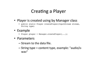 CreaEng	
  a	
  Player	
  
•  Player	
  is	
  created	
  using	
  by	
  Manager	
  class	
  
    •  public static Player createPlayer(InputStream stream,
       String type)!

•  Example	
  
    •  Player player = Manager.createPlayer(...);!

•  Parameters	
  
    –  Stream	
  to	
  the	
  data	
  ﬁle.	
  
    –  String	
  type	
  =	
  content	
  type,	
  example:	
  "audio/x-­‐
       wav"	
  
 