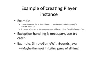 Example	
  of	
  creaEng	
  Player	
  
                  instance	
  
•  Example	
  
    •  InputStream in = getClass().getResourceAsStream("/
       relax.wav");!
    •  Player player = Manager.createPlayer(in, "audio/x-wav");!

•  ExcepEon	
  handling	
  is	
  necessary,	
  use	
  try	
  
   catch.	
  
•  Example:	
  SimpleGameWithSounds.java	
  
    –  (Maybe	
  the	
  most	
  irritaEng	
  game	
  of	
  all	
  Eme)	
  
 