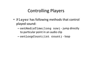 Controlling	
  Players	
  
•  Player	
  has	
  following	
  methods	
  that	
  control	
  
   played	
  sound:	
  
    –  setMediaTime(long now)	
  -­‐	
  jump	
  directly	
  
       to	
  parEcular	
  point	
  in	
  an	
  audio	
  clip	
  
    –  setLoopCount(int count)	
  -­‐	
  loop	
  
 