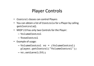 Player	
  Controls	
  
•  Control	
  classes	
  can	
  control	
  Players	
  
•  You	
  can	
  obtain	
  a	
  list	
  of	
  Controls	
  for	
  a	
  Player	
  by	
  calling	
  
   getControls().	
  
•  MIDP	
  2.0	
  has	
  only	
  two	
  Controls	
  for	
  the	
  Player:	
  
    –  VolumeControl	
  
    –  ToneControl!
•  Example	
  of	
  usage:	
  
    –  VolumeControl vc = (VolumeControl)
       player.getControl("VolumeControl");!
    –  vc.setLevel(50);	
  
 