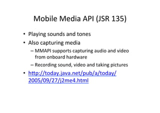 Mobile	
  Media	
  API	
  (JSR	
  135)	
  
•  Playing	
  sounds	
  and	
  tones	
  
•  Also	
  capturing	
  media	
  
    –  MMAPI	
  supports	
  capturing	
  audio	
  and	
  video	
  
       from	
  onboard	
  hardware	
  
    –  Recording	
  sound,	
  video	
  and	
  taking	
  pictures	
  
•  hHp://today.java.net/pub/a/today/
   2005/09/27/j2me4.html	
  
 