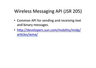Wireless	
  Messaging	
  API	
  (JSR	
  205)	
  
•  Common	
  API	
  for	
  sending	
  and	
  receiving	
  text	
  
   and	
  binary	
  messages.	
  
•  hHp://developers.sun.com/mobility/midp/
   arEcles/wma/	
  
 