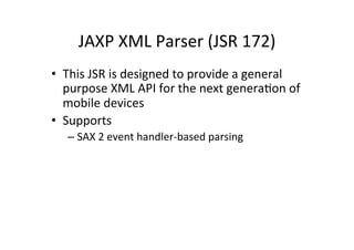 JAXP	
  XML	
  Parser	
  (JSR	
  172)	
  
•  This	
  JSR	
  is	
  designed	
  to	
  provide	
  a	
  general	
  
   purpose	
  XML	
  API	
  for	
  the	
  next	
  generaEon	
  of	
  
   mobile	
  devices	
  
•  Supports	
  
    –  SAX	
  2	
  event	
  handler-­‐based	
  parsing	
  
 
