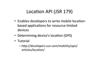LocaEon	
  API	
  (JSR	
  179)	
  
•  Enables	
  developers	
  to	
  write	
  mobile	
  locaEon-­‐
   based	
  applicaEons	
  for	
  resource-­‐limited	
  
   devices	
  
•  Determining	
  device's	
  locaEon	
  (GPS)	
  
•  Tutorial	
  
    –  hHp://developers.sun.com/mobility/apis/
       arEcles/locaEon/	
  
 
