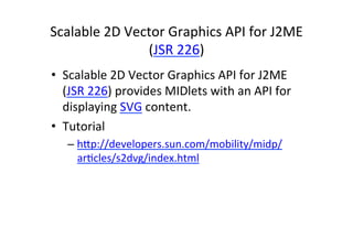 Scalable	
  2D	
  Vector	
  Graphics	
  API	
  for	
  J2ME	
  
                     (JSR	
  226)	
  
•  Scalable	
  2D	
  Vector	
  Graphics	
  API	
  for	
  J2ME	
  
   (JSR	
  226)	
  provides	
  MIDlets	
  with	
  an	
  API	
  for	
  
   displaying	
  SVG	
  content.	
  	
  
•  Tutorial	
  
    –  hHp://developers.sun.com/mobility/midp/
       arEcles/s2dvg/index.html	
  
       	
  
 