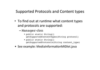 Supported	
  Protocols	
  and	
  Content	
  types	
  

•  To	
  ﬁnd	
  out	
  at	
  runEme	
  what	
  content	
  types	
  
   and	
  protocols	
  are	
  supported:	
  
    –  Manager-­‐class	
  
         •  public static String[]
            getSupportedContentTypes(String protocol)!
         •  public static String[]
            getSupportedProtocols(String content_type)!

•  See	
  example:	
  MediaInformaEonMIDlet.java	
  
 