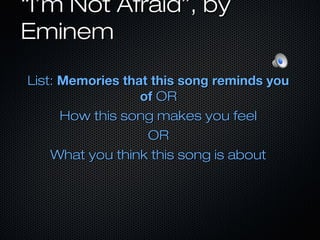 ““I’m Not Afraid”, byI’m Not Afraid”, by
EminemEminem
List:List: Memories that this song reminds youMemories that this song reminds you
ofof OROR
How this song makes you feelHow this song makes you feel
OROR
What you think this song is aboutWhat you think this song is about
 