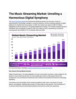The Music Streaming Market: Unveiling a
Harmonious Digital Symphony
The music streaming market has experienced significant growth over the years, driven by
advancements in technology, changes in consumer behavior, and the increasing adoption of digital
platforms for entertainment consumption. In 2022, the market was valued at US$ 31.9 billion,
highlighting its strong presence in the global entertainment industry. The market's projected growth is
substantial, with an expected increase to US$ 125.7 billion by 2032, representing a compound
annual growth rate (CAGR) of 15.1% between 2023 and 2032
For more information visit:https://market.us/report/music-streaming-market/.
Key Factors Driving Market Growth:
Digital Transformation: The rapid digitization of music consumption has been a major catalyst for the
growth of music streaming services. As more people gain access to high-speed internet and
smartphones, the convenience of streaming music anytime and anywhere has become increasingly
appealing.
Convenience and Accessibility: Music streaming platforms offer users a vast library of songs,
albums, and playlists, enabling easy access to a wide range of music genres. The convenience of
on-demand streaming and personalized playlists enhances the overall user experience.
 