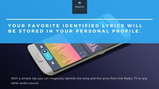 Y O U R F A V O R I T E I D E N T I F I E D L Y R I C S W I L L
B E S T O R E D I N Y O U R P E R S O N A L P R O F I L E .
With a simple tap you can magically identify the song and the lyrics from the Radio, TV or any
other audio source.