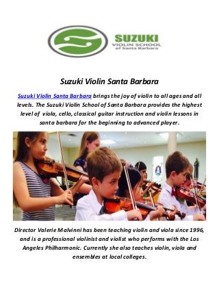 Suzuki Violin Santa Barbara
Suzuki Violin Santa Barbara brings the joy of violin to all ages and all
levels. The Suzuki Violin School of Santa Barbara provides the highest
level of viola, cello, classical guitar instruction and violin lessons in
santa barbara for the beginning to advanced player.
Director Valerie Malvinni has been teaching violin and viola since 1996,
and is a professional violinist and violist who performs with the Los
Angeles Philharmonic. Currently she also teaches violin, viola and
ensembles at local colleges.
 