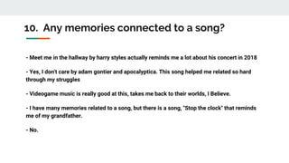 10. Any memories connected to a song?
- Meet me in the hallway by harry styles actually reminds me a lot about his concert in 2018
- Yes, I don't care by adam gontier and apocalyptica. This song helped me related so hard
through my struggles
- Videogame music is really good at this, takes me back to their worlds, I Believe.
- I have many memories related to a song, but there is a song, "Stop the clock" that reminds
me of my grandfather.
- No.
 