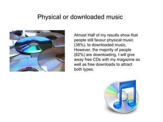 Physical or downloaded music   Almost Half of my results show that people still favour physical music (38%), to downloaded music. However, the majority of people (62%) are downloading. I will give away free CDs with my magazine as well as free downloads to attract both types. 