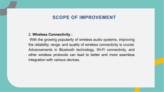 10
2. Wireless Connectivity :
With the growing popularity of wireless audio systems, improving
the reliability, range, and quality of wireless connectivity is crucial.
Advancements in Bluetooth technology, Wi-Fi connectivity, and
other wireless protocols can lead to better and more seamless
integration with various devices.
SCOPE OF IMPROVEMENT
 