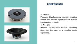 6
3. Tweeter :
Produces high-frequency sounds, ensuring
smooth and detailed reproduction of musical
instruments and vocals.
4. Woofer :
Handles low-frequency sounds, delivering
deep and rich bass for a complete audio
experience.
COMPONENTS
 