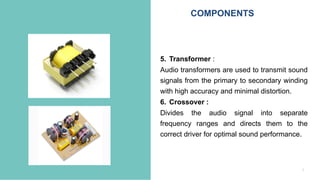 7
5. Transformer :
Audio transformers are used to transmit sound
signals from the primary to secondary winding
with high accuracy and minimal distortion.
6. Crossover :
Divides the audio signal into separate
frequency ranges and directs them to the
correct driver for optimal sound performance.
COMPONENTS
 