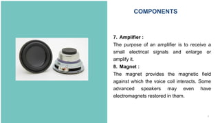 8
7. Amplifier :
The purpose of an amplifier is to receive a
small electrical signals and enlarge or
amplify it.
8. Magnet :
The magnet provides the magnetic field
against which the voice coil interacts. Some
advanced speakers may even have
electromagnets restored in them.
COMPONENTS
 