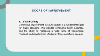 1. Sound Quality :
Continuous improvement in sound quality is a fundamental goal
for music speakers. This includes enhancing clarity, accuracy,
and the ability to reproduce a wide range of frequencies.
Research and development efforts may focus on refining speaker
SCOPE OF IMPROVEMENT
 