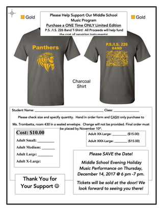 Please Help Support Our Middle School
Music Program
Purchase a ONE Time ONLY Limited Edition
P.S. /I.S. 226 Band T-Shirt! All Proceeds will help fund
the cost of repairing instruments!
Student Name: ___________________________________________ Class: ________________
Please check size and specify quantity. Hand in order form and CASH only purchase to
Ms. Trombetta, room 430 in a sealed envelope. Change will not be provided. Final order must
be placed by November 10th
.
Adult XX-Large: _________ ($15.00)
Adult XXX-Large: ________ ($15.00)
Cost: $10.00
Adult Small: _________
Adult Medium: _______
Adult Large: ________
Adult X-Large:
_________
Please SAVE the Date!
Middle School Evening Holiday
Music Performance on Thursday,
December 14, 2017 @ 6 pm -7 pm.
Tickets will be sold at the door! We
look forward to seeing you there!
Thank You for
Your Support J
 