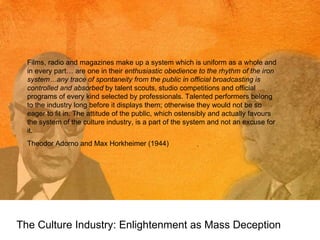 The Culture Industry: Enlightenment as Mass Deception Films, radio and magazines make up a system which is uniform as a whole and in every part… are one in their  enthusiastic obedience to the rhythm of the iron system…any trace of spontaneity from the public in official broadcasting is controlled and absorbed  by talent scouts, studio competitions and official programs of every kind selected by professionals. Talented performers belong to the industry long before it displays them; otherwise they would not be so eager to fit in. The attitude of the public, which ostensibly and actually favours the system of the culture industry, is a part of the system and not an excuse for it.  Theodor Adorno and Max Horkheimer (1944) 