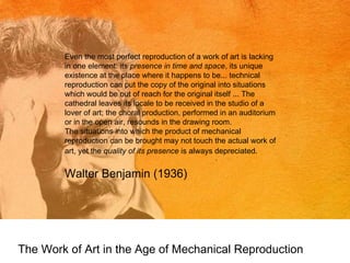 The Work of Art in the Age of Mechanical Reproduction Even the most perfect reproduction of a work of art is lacking in one element: its  presence in time and space , its unique existence at the place where it happens to be... technical reproduction can put the copy of the original into situations which would be out of reach for the original itself ... The cathedral leaves its locale to be received in the studio of a lover of art; the choral production, performed in an auditorium or in the open air, resounds in the drawing room. The situations into which the product of mechanical reproduction can be brought may not touch the actual work of art, yet the  quality of its presence  is always depreciated.   Walter Benjamin (1936) 