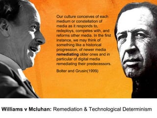 Williams v Mcluhan:  Remediation & Technological Determinism Our culture conceives of each medium or constellation of media as it responds to, redeploys, competes with, and reforms other media. In the first instance, we may think of something like a historical progression, of newer media  remediating  older ones and in particular of digital media remediating their predecessors. Bolter and Grusin(1999) 