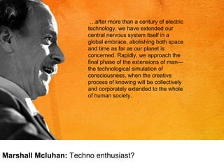 … after more than a century of electric technology, we have extended our central nervous system itself in a global embrace, abolishing both space and time as far as our planet is concerned. Rapidly, we approach the final phase of the extensions of man—the technological simulation of consciousness, when the creative process of knowing will be collectively and corporately extended to the whole of human society.   Marshall Mcluhan:  Techno enthusiast? 