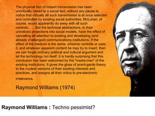 The physical fact of instant transmission has been uncritically raised to a social fact, without any pause to notice that virtually all such transmission is at once selected and controlled by existing social authorities. McLuhan, of course, would apparently do away with all such controls; . . . But the technical abstractions, in their unnoticed projections into social models, have the effect of cancelling all attention to existing and developing (and already challenged) communications institutions. If the effect of the medium is the same, whoever controls or uses it, and whatever apparent content he may try to insert, then we can forget ordinary political and cultural argument and let the technology run itself. It is hardly surprising that this conclusion has been welcomed by the "media-men" of the existing institutions. It gives the gloss of avant-garde theory to the crudest versions of their existing interests and practices, and assigns all their critics to pre-electronic irrelevance.   Raymond Williams (1974) Raymond Williams :  Techno pessimist? 