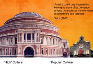 “ (Music) could only happen live, leaving no trace of its presence beyond the score..or the memories of performers and listeners.” Blake (2007) ‘ High’ Culture ‘Popular Culture’ 