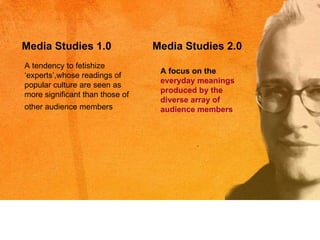 A tendency to fetishize ‘experts’,whose readings of popular culture are seen as more significant than those of other audience members   Media Studies 1.0 Media Studies 2.0 A focus on the  everyday meanings produced by the diverse array of audience members   