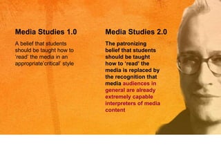 A belief that students should be taught how to  ‘r ead ’  the media in an appropriate ’c ritical ’  style Media Studies 1.0 Media Studies 2.0 The patronizing belief that students should be taught how to  ‘r ead ’  the media is replaced by the recognition that media  audiences in general are already extremely capable interpreters of media content  
