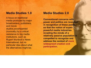 A focus on traditional media produced by major broadcasters, publishers, and movie studios,accompanied (ironically) by a critical resistance to big media institutions, such as Rupert Murdoch ’s  News International, but no particular idea about what the alternatives might be; Media Studies 1.0 Media Studies 2.0 Conventional concerns with power and politics are reworked in recognition of these points, so that the notion of super-powerful media industries invading the minds of a relatively passive population is compelled to recognize and address the context of  more widespread creation and participation. 