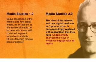 Vague recognition of the internet and new digital media, as an  ‘a dd on ’  to the traditional media (to be dealt with in one self-contained segment tacked onto a Media Studies teaching module, book or degree); Media Studies 1.0 Media Studies 2.0 The view of the internet and new digital media as an  ‘o ptional extra ’  is correspondingly replaced with recognition that they have  fundamentally changed the ways in which we engage with all media 