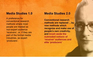 A preference for conventional research methods where most people are treated as non-expert audience  ‘r eceivers ’,  or, if they are part of the formal media industries, as expert  ‘p roducers ’. Media Studies 1.0 Media Studies 2.0 Conventional research methods are replaced …by new methods which recognize and make use of people ’s  own creativity, and  brush aside the outmoded notions of  ‘r eceiver ’  audiences and elite  ‘p roducers’ 