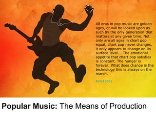 All eras in pop music are golden ages, or will be looked upon as such by the only generation that matters at any given time. Not only are all ages in chart pop equal, chart pop never changes, it only appears to change on its surface level.… The emotional appetite that chart pop satisfies is constant. The hunger is forever. What does change is the technology this is always on the march.   KLF(1988) Popular Music:  The Means of Production 